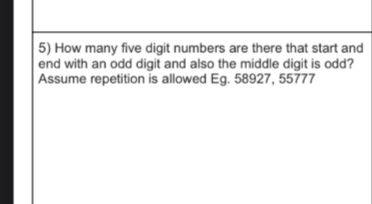 5) How many five digit numbers are there that start and
end with an odd digit and also the middle digit is odd?
Assume repetition is allowed Eg. 58927, 55777