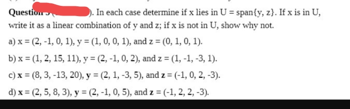 Question
. In each case determine if x lies in U = span{y, z}. If x is in U,
write it as a linear combination of y and z; if x is not in U, show why not.
a) x = (2, -1, 0, 1), y = (1, 0, 0, 1), and z = (0, 1, 0, 1).
b) x = (1, 2, 15, 11), y = (2, -1, 0, 2), and z = (1, -1, -3, 1).
c) x = (8, 3, -13, 20), y = (2, 1, -3, 5), and z = (-1, 0, 2, -3).
d) x = (2, 5, 8, 3), y = (2, -1, 0, 5), and z = (-1, 2, 2, -3).