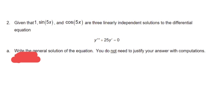 2. Given that 1, sin(5x), and cos(5x) are three linearly independent solutions to the differential
equation
y"" +25y' = 0
a. Write the general solution of the equation. You do not need to justify your answer with computations.