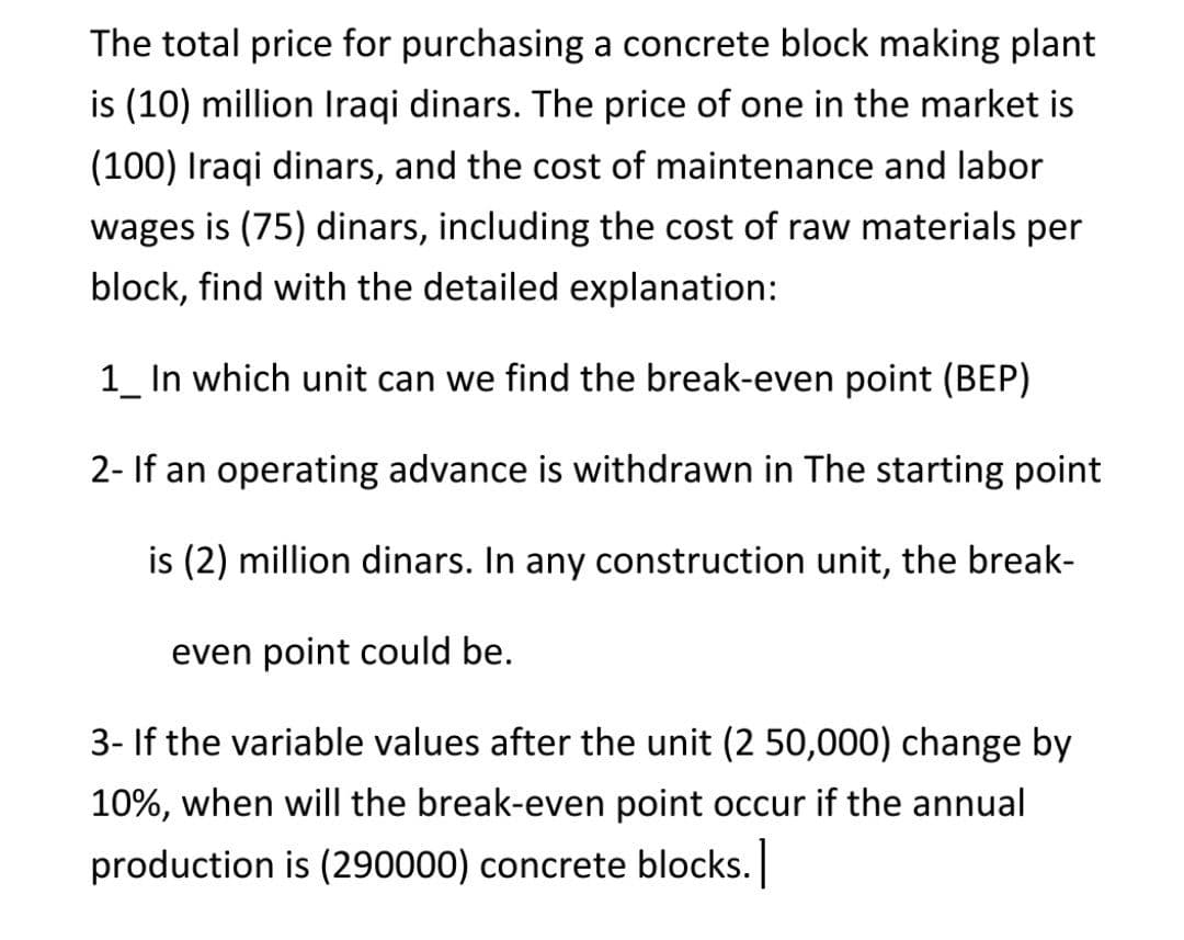 The total price for purchasing a concrete block making plant
is (10) million Iraqi dinars. The price of one in the market is
(100) Iraqi dinars, and the cost of maintenance and labor
wages is (75) dinars, including the cost of raw materials per
block, find with the detailed explanation:
1_ In which unit can we find the break-even point (BEP)
2- If an operating advance is withdrawn in The starting point
is (2) million dinars. In any construction unit, the break-
even point could be.
3- If the variable values after the unit (2 50,000) change by
10%, when will the break-even point occur if the annual
production is (290000) concrete blocks.
