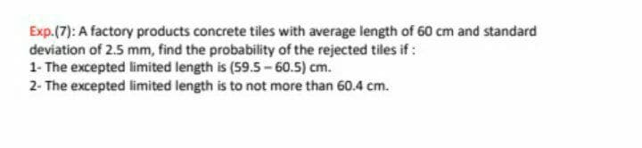 Exp.(7): A factory products concrete tiles with average length of 60 cm and standard
deviation of 2.5 mm, find the probability of the rejected tiles if:
1- The excepted limited length is (59.5-60.5) cm.
2- The excepted limited length is to not more than 60.4 cm.
