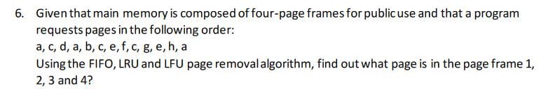 6. Given that main memory is composed of four-page frames for publicuse and that a program
requests pages in the following order:
a, c, d, a, b, c, e, f, c, g, e, h, a
Using the FIFO, LRU and LFU page removalalgorithm, find out what page is in the page frame 1,
2, 3 and 4?

