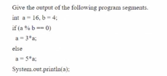 Give the output of the following program segments.
int a - 16, b- 4;
if (a % b == 0)
a- 3*a;
else
a - 5*a;
System.out.println(a);
