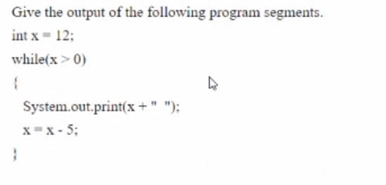 Give the output of the following program segments.
int x = 12;
while(x > 0)
System.out.print(x + " ");
x=x - 5;

