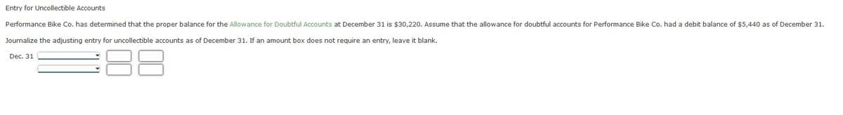 Entry for Uncollectible Accounts
Performance Bike Co. has determined that the proper balance for the Allowance for Doubtful Accounts at December 31 is $30,220. Assume that the allowance for doubtful accounts for Performance Bike Co. had a debit balance of $5,440 as of December 31.
Journalize the adjusting entry for uncollectible accounts as of December 31. If an amount box does not require an entry, leave it blank.
Dec. 31
