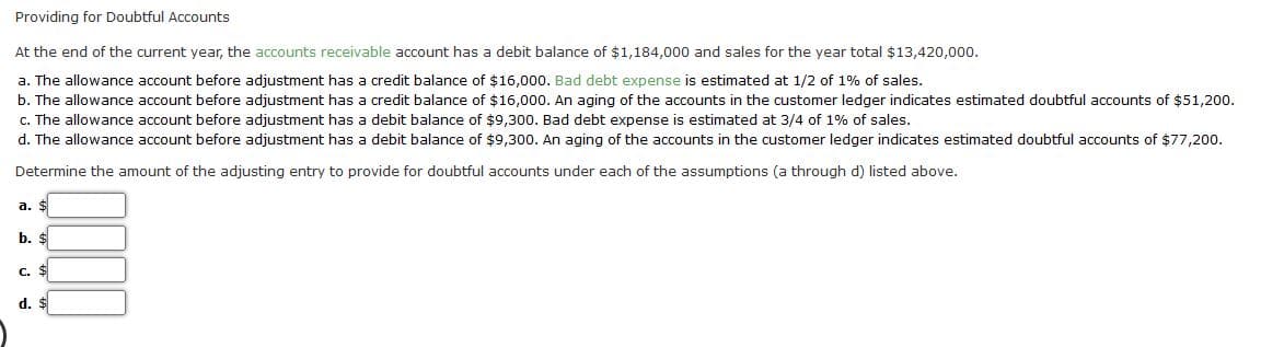 Providing for Doubtful Accounts
At the end of the current year, the accounts receivable account has a debit balance of $1,184,000 and sales for the year total $13,420,000.
a. The allowance account before adjustment has a credit balance of $16,000. Bad debt expense is estimated at 1/2 of 1% of sales.
b. The allowance account before adjustment has a credit balance of $16,000. An aging of the accounts in the customer ledger indicates estimated doubtful accounts of $51,20o.
c. The allowance account before adjustment has a debit balance of $9,300. Bad debt expense is estimated at 3/4 of 1% of sales.
d. The allowance account before adjustment has a debit balance of $9,300. An aging of the accounts in the customer ledger indicates estimated doubtful accounts of $77,200.
Determine the amount of the adjusting entry to provide for doubtful accounts under each of the assumptions (a through d) listed above.
a. $
b. $
c. $
d. $
