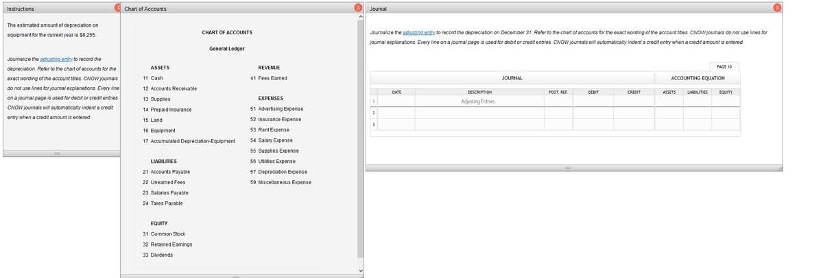 Instructions
Chart of Accounts
Journal
The estimated amount of depreciation on
CHART OF ACCOUNTS
Journalize the adjusting entry to record the depreciation on December 31. Refer to the chart of accounts for the exact wording of the account titles. CNOW journals do not use lines for
equipment for the current year is $8,255.
journal explanations. Every line on a journal page is used for debit or credit entries. CNOW journals will automatically indent a credit entry when a credit amount is entered.
General Ledger
Journalize the adjusting entry to record the
depreciation. Refer to the chart of accounts for the
ASSETS
REVENUE
PAGE 10
exact wording of the account titles. CNOW journals
11 Cash
41 Fees Earned
JOURNAL
ACCOUNTING EQUATION
do not use lines for journal explanations. Every line
12 Accounts Receivable
DATE
DESCRIPTION
POST. REF.
DEBIT
CREDIT
ASSETS
LIABILITIES
EQUITY
on a journal page is used for debit or credit entries.
13 Supplies
EXPENSES
Adjusting Entries
CNOW journals will automatically indent a credit
14 Prepaid Insurance
51 Advertising Expense
2
entry when a credit amount is entered.
15 Land
52 Insurance Expense
3
16 Equipment
53 Rent Expense
17 Accumulated Depreciation-Equipment
54 Salary Expense
55 Supplies Expense
LIABILITIES
56 Utilities Expense
21 Accounts Payable
57 Depreciation Expense
22 Unearned Fees
59 Miscellaneous Expense
23 Salaries Payable
24 Taxes Payable
EQUITY
31 Common Stock
32 Retained Earnings
33 Dividends
