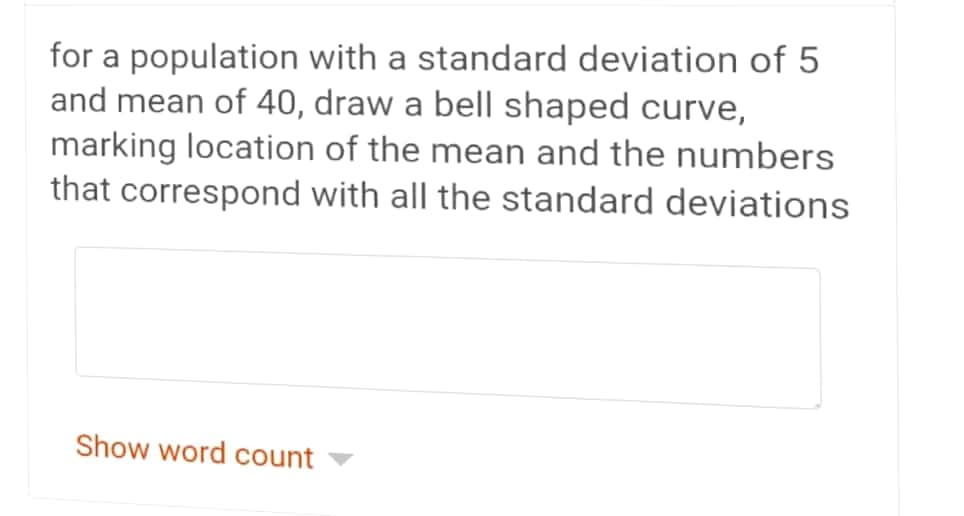 for a population with a standard deviation of 5
and mean of 40, draw a bell shaped curve,
marking location of the mean and the numbers
that correspond with all the standard deviations
Show word count
