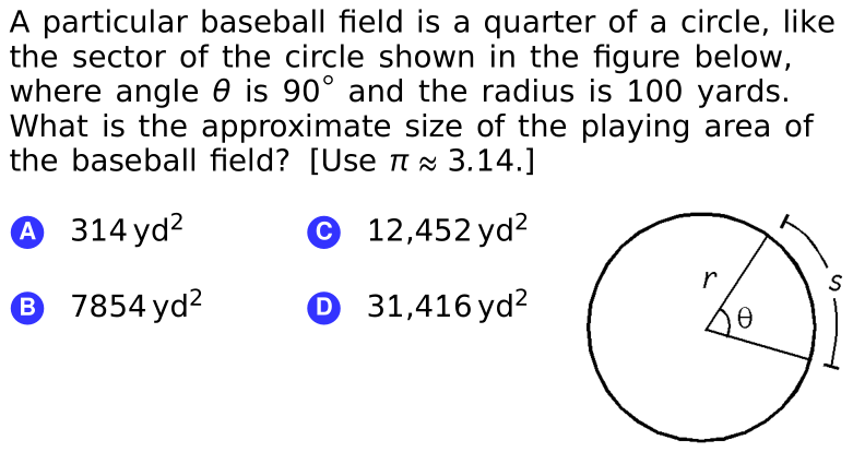 A particular baseball field is a quarter of a circle, like
the sector of the circle shown in the figure below,
where angle 0 is 90° and the radius is 100 yards.
What is the approximate size of the playing area of
the baseball field? [Use TI x 3.14.]
A 314 yd²
© 12,452 yd?
® 7854 yd?
O 31,416 yd²
