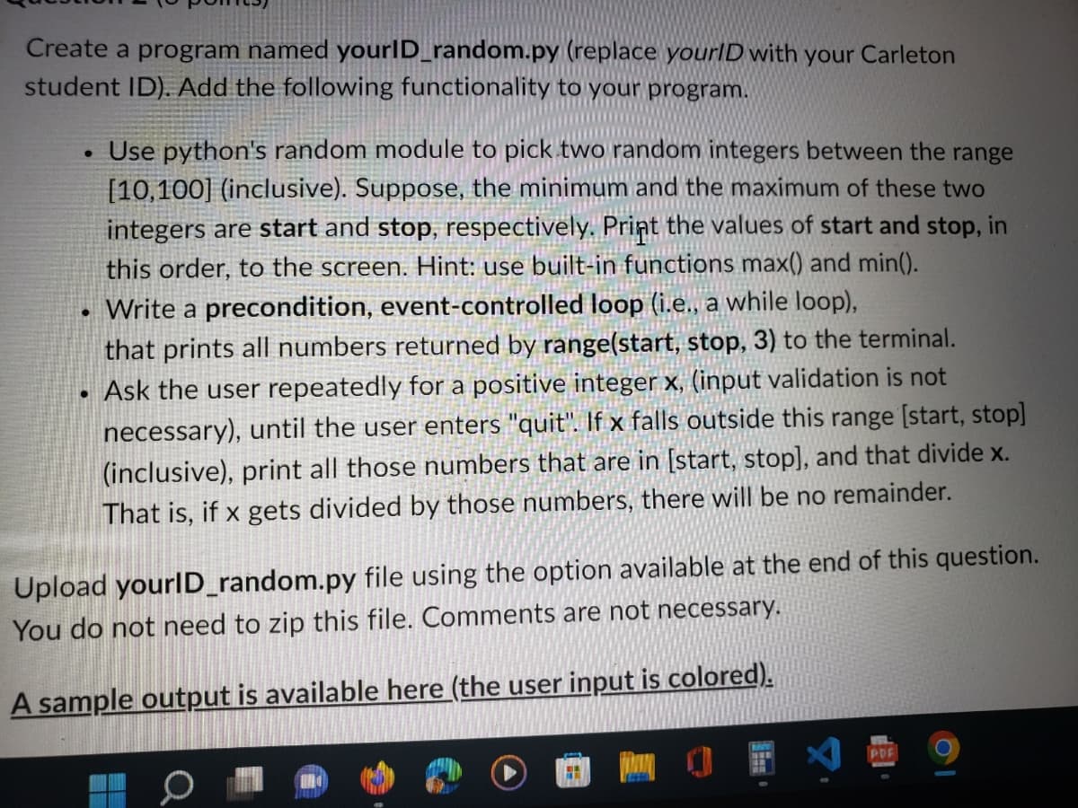 Create a program named yourID_random.py
student ID). Add the following functionality to your program.
●
●
●
(replace your/D with your Carleton
Use python's random module to pick two random integers between the range
[10,100] (inclusive). Suppose, the minimum and the maximum of these two
integers are start and stop, respectively. Print the values of start and stop, in
this order, to the screen. Hint: use built-in functions max() and min().
Write a precondition, event-controlled loop (i.e., a while loop),
that prints all numbers returned by range(start, stop, 3) to the terminal.
Ask the user repeatedly for a positive integer x, (input validation is not
necessary), until the user enters "quit". If x falls outside this range [start, stop]
(inclusive), print all those numbers that are in [start, stop], and that divide x.
That is, if x gets divided by those numbers, there will be no remainder.
Upload yourID_random.py file using the option available at the end of this question.
You do not need to zip this file. Comments are not necessary.
A sample output is available here (the user input is colored).
HEM
MAY
TX
PDF
O