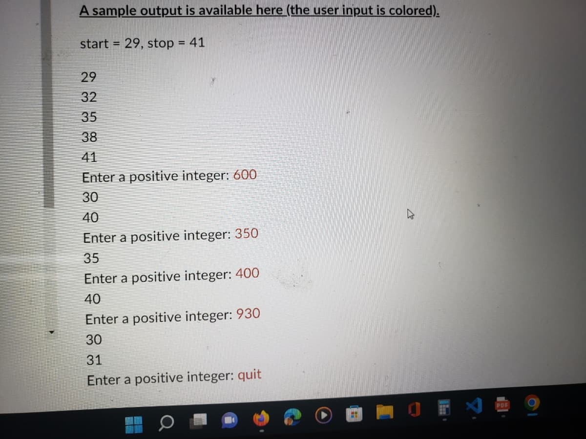 A sample output is available here (the user input is colored).
= 29, stop = 41
start =
29
32
35
38
41
Enter a positive integer: 600
30
40
Enter a positive integer: 350
35
Enter a positive integer: 400
40
Enter a positive integer: 930
30
31
Enter a positive integer: quit
HH
PDF