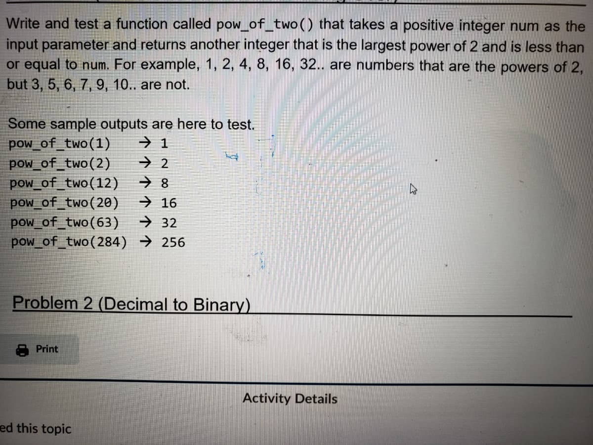 Write and test a function called pow_of_two() that takes a positive integer num as the
input parameter and returns another integer that is the largest power of 2 and is less than
or equal to num. For example, 1, 2, 4, 8, 16, 32.. are numbers that are the powers of 2,
but 3, 5, 6, 7, 9, 10.. are not.
Some sample outputs are here to test.
pow_of_two (1) → 1
pow_of_two (2)
pow_of_two (12)
pow_of_two (20)
16
pow_of_two (63) ➜32
pow_of_two (284) 256
Problem 2 (Decimal to Binary)
Print
→2
➜8
ed this topic
Activity Details