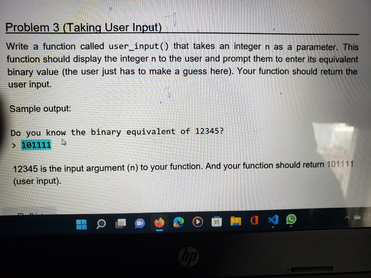 Problem 3 (Taking User Input)
Write a function called user_input() that takes an integer n as a parameter. This
function should display the integer n to the user and prompt them to enter its equivalent
binary value (the user just has to make a guess here). Your function should return the
user input.
Sample output:
Do you know the binary equivalent of 12345?
4
> 101111
12345 is the input argument (n) to your function. And your function should return 101111
(user input).
np
JA