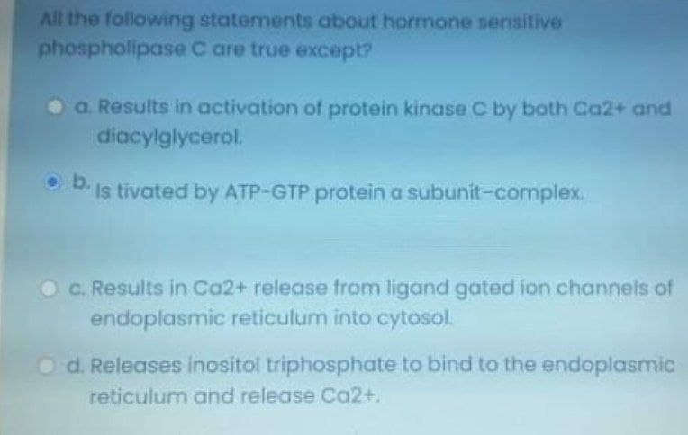All the following statements about hormone sensitive
phospholipase C are true except?
a Results in activation of protein kinase C by both Ca2+ and
diacylglycerol.
O b.
Is tivated by ATP-GTP protein a subunit-complex.
OC. Results in Ca2+ release from ligand gated ion channels of
endoplasmic reticulum into cytosol.
Od. Releases inositol triphosphate to bind to the endoplasmic
reticulum and release Ca2+.
