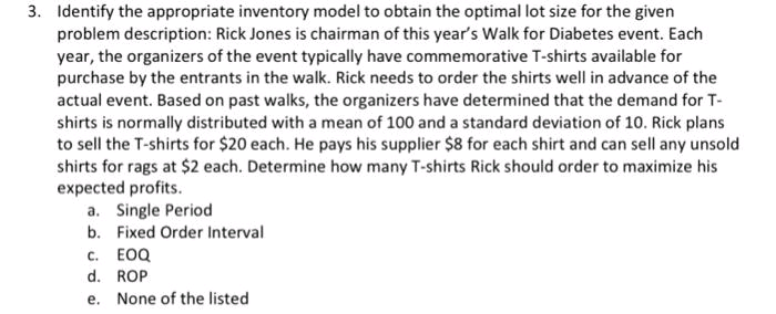 3. Identify the appropriate inventory model to obtain the optimal lot size for the given
problem description: Rick Jones is chairman of this year's Walk for Diabetes event. Each
year, the organizers of the event typically have commemorative T-shirts available for
purchase by the entrants in the walk. Rick needs to order the shirts well in advance of the
actual event. Based on past walks, the organizers have determined that the demand for T-
shirts is normally distributed with a mean of 100 and a standard deviation of 10. Rick plans
to sell the T-shirts for $20 each. He pays his supplier $8 for each shirt and can sell any unsold
shirts for rags at $2 each. Determine how many T-shirts Rick should order to maximize his
expected profits.
a. Single Period
b. Fixed Order Interval
c. EOQ
d. ROP
e. None of the listed
