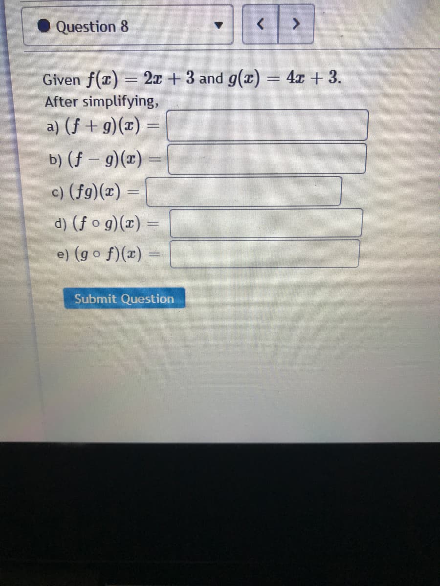 Question 8
<>
Given f(x) = 2x + 3 and g(x) = 4x + 3.
After simplifying,
a) (f + g)(x) =
b) (f-9)(x) =
c) (fg)(x) =
d) (f o g)(x) =
e) (go f)(x) =
Submit Question
