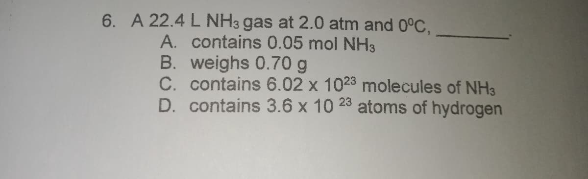 6. A 22.4 L NH3 gas at 2.0 atm and 0°C,
A. contains 0.05 mol NH3
B. weighs 0.70 g
C. contains 6.02 x 1023 molecules of NH3
D. contains 3.6 x 10 28 atoms of hydrogen
