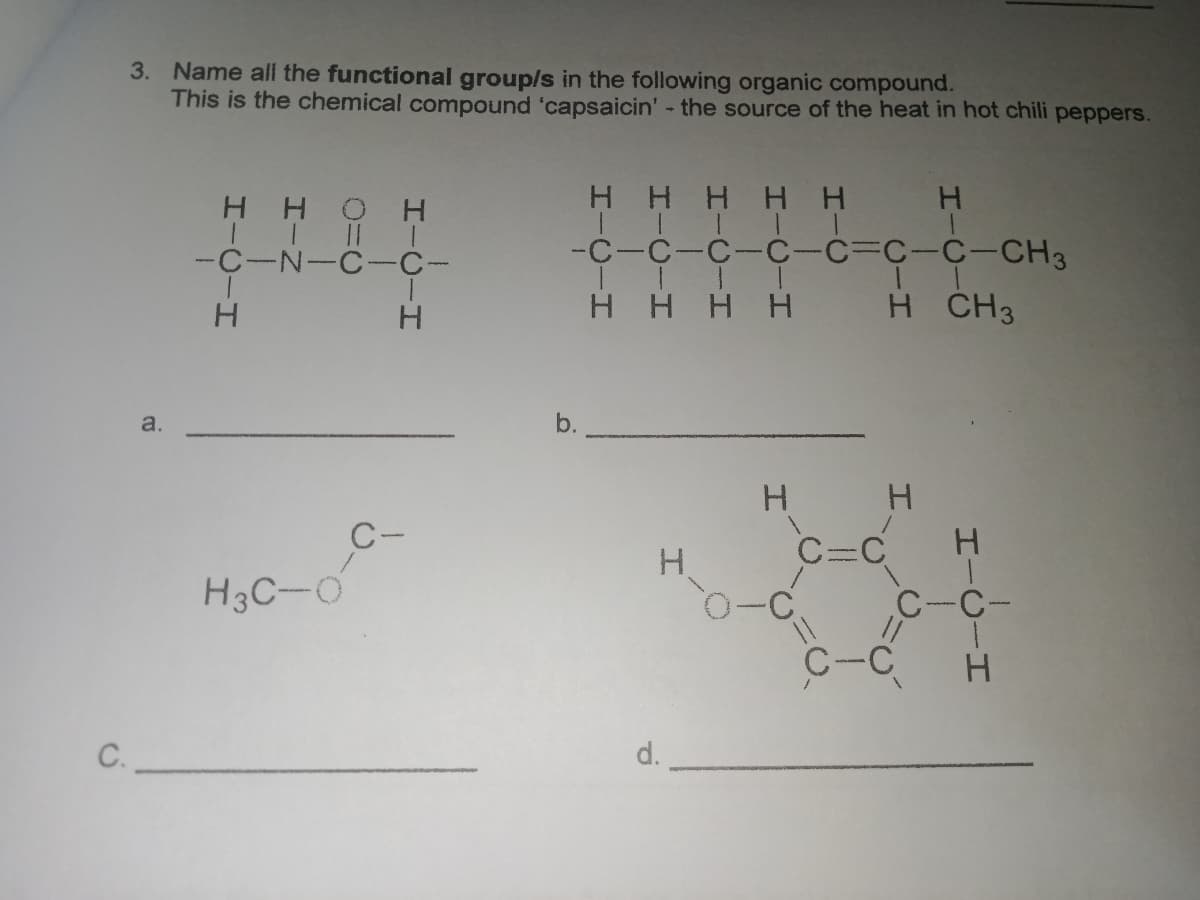 3. Name all the functional group/s in the following organic compound.
This is the chemical compound 'capsaicin' - the source of the heat in hot chili peppers.
HHOH
H HHH H
-C-C-C-C-C%3DC-C-CH3
T T T T
H HHH
-C-N-C-C-
H CH3
a.
b.
H.
H.
C-
H3C-O
C-C-
C-C
C.
d.
