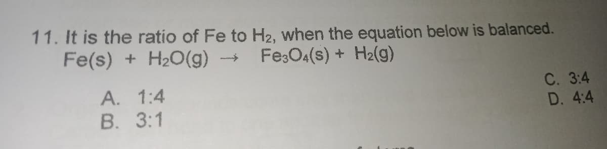 11. It is the ratio of Fe to H2, when the equation below is balanced.
Fe(s) + H2O(g)
Fe:O4(s) + H2(g)
С. 3:4
D. 4:4
A. 1:4
В. 3:1
