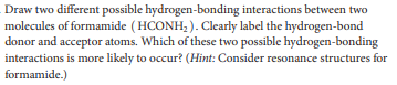 Draw two different possible hydrogen-bonding interactions between two
molecules of formamide ( HCONH, ). Clearly label the hydrogen-bond
donor and acceptor atoms. Which of these two possible hydrogen-bonding
interactions is more likely to occur? (Hint: Consider resonance structures for
formamide.)
