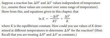 Suppose a reaction has AH and AS values independent of temperature
(i.e., assume these values are constant over some range of temperature).
Show from this, and equations given in this chapter, that
-AH
AS
In K =
+
RT
R
where K is the equilibrium constant. How could you use values of K deter-
mined at different temperatures to determine AH for the reaction? (Hint:
Recall that you are treating AH and AS as constants.)
