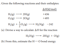Given the following reactions and their enthalpies:
AH(kJ/mol)
H;(g)
2H(g)
20(g)
+436
O:(g)
+495
H,(g) + 0,(g) →
H,O(g) -242
(a) Devise a way to calculate AH for the reaction
H,O(g) - 2H(g) + O(g)
(b) From this, estimate the H-O bond energy.
