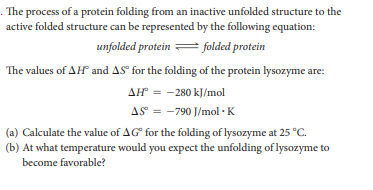 . The process of a protein folding from an inactive unfolded structure to the
active folded structure can be represented by the following equation:
unfolded protein = folded protein
The values of AH and AS° for the folding of the protein lysozyme are:
AH = -280 kJ/mol
AS = -790 J/mol · K
(a) Calculate the value of AG for the folding of lysozyme at 25 °C.
(b) At what temperature would you expect the unfolding of lysozyme to
become favorable?
