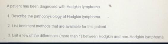 A patient has been diagnosed with Hodgkin lymphoma
1. Describe the pathophysiology of Hodgkin lymphoma.
2. List treatment methods that are available for this patient
3. List a few of the differences (more than 1) between Hodgkin and non-Hodgkin lymphoma
