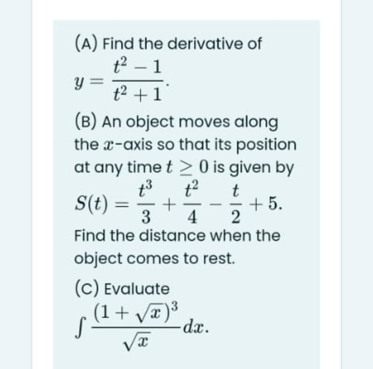 (A) Find the derivative of
t2 – 1
y =
t2 +1
(B) An object moves along
the x-axis so that its position
at any time t > 0 is given by
t3
t2
S(t) =
t
+ 5.
-
3
4
Find the distance when the
object comes to rest.
(C) Evaluate
(1+ va)3
dx.
