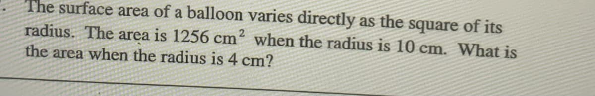 The surface area of a balloon varies directly as the square of its
radius. The area is 1256 cm when the radius is 10 cm. What is
the area when the radius is 4 cm?
