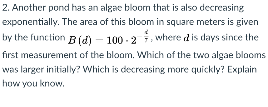 2. Another pond has an algae bloom that is also decreasing
exponentially. The area of this bloom in square meters is given
d
by the function B (d) = 100 · 2-7, where d is days since the
first measurement of the bloom. Which of the two algae blooms
was larger initially? Which is decreasing more quickly? Explain
how you know.

