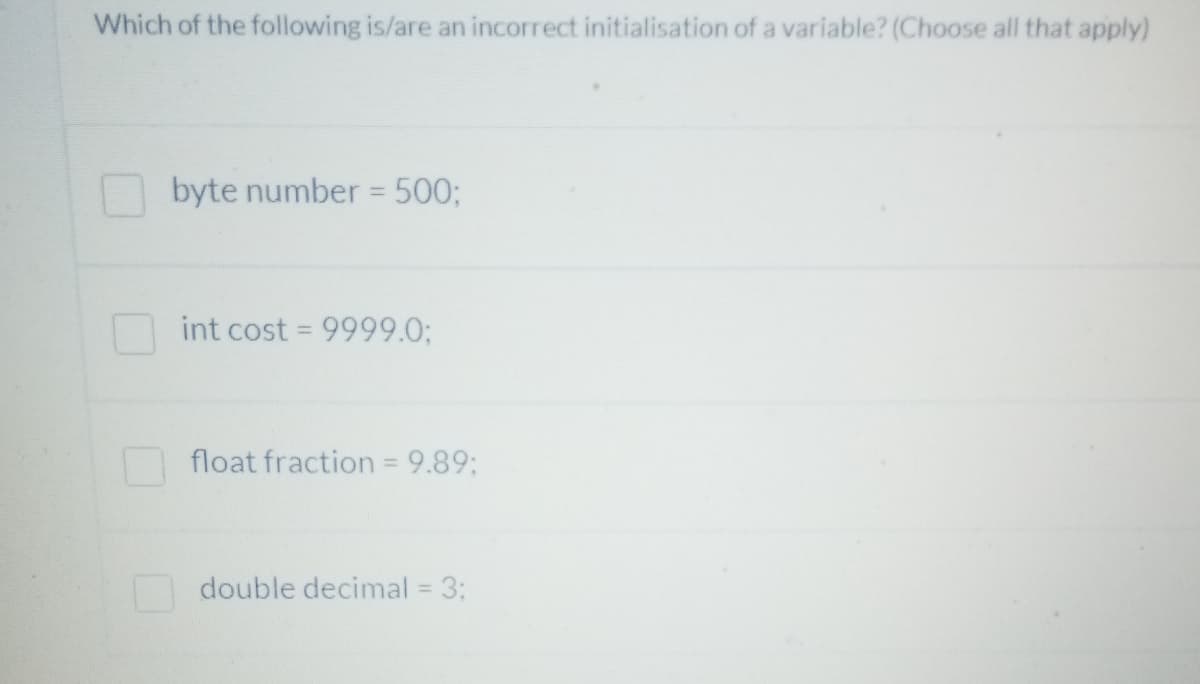 Which of the following is/are an incorrect initialisation of a variable? (Choose all that apply)
byte number = 500;
int cost = 9999.0%3;
float fraction = 9.89;
%3D
double decimal = 3:
%3D
