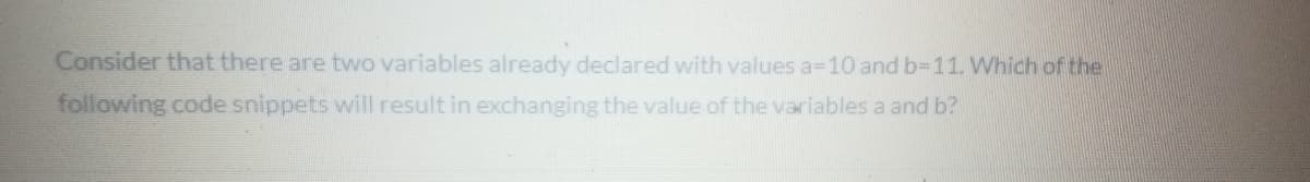 Consider that there are two variables already declared with values a=10 and b-11. Which of the
following code snippets will result in exchanging the value of the variables a and b?
