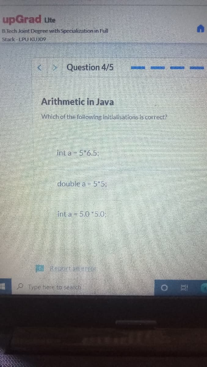 upGrad ute
B.Tech Joint Degree with Specializationin Full
Stack LPU KUJ09
K- Question 4/5
Arithmetic in Java
Which of the followinginitialisalions is correc
Inta 5 6.5.
double a 5S
Inta=5.0 50,
Type here to sea
