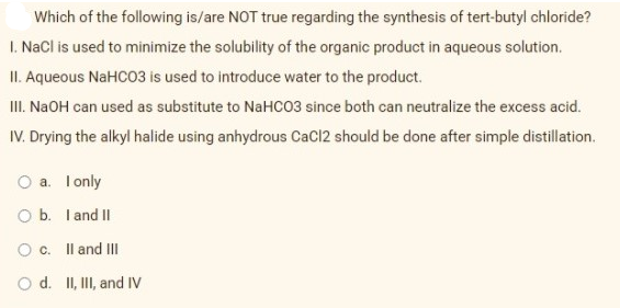 Which of the following is/are NOT true regarding the synthesis of tert-butyl chloride?
I. NaCl is used to minimize the solubility of the organic product in aqueous solution.
II. Aqueous NaHCO3 is used to introduce water to the product.
II. NAOH can used as substitute to NaHCO3 since both can neutralize the excess acid.
IV. Drying the alkyl halide using anhydrous CaCl2 should be done after simple distillation.
O a. Tonly
O b. I and II
O c. Il and II
O d. II, II, and IV
