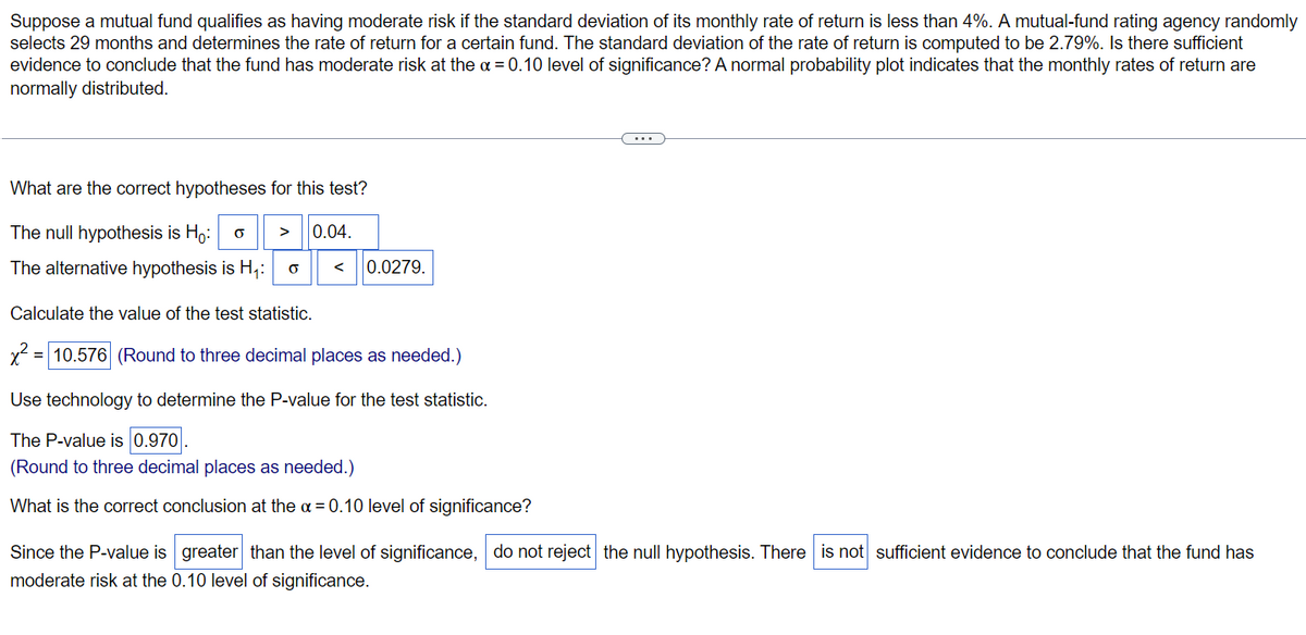 Suppose a mutual fund qualifies as having moderate risk if the standard deviation of its monthly rate of return is less than 4%. A mutual-fund rating agency randomly
selects 29 months and determines the rate of return for a certain fund. The standard deviation of the rate of return is computed to be 2.79%. Is there sufficient
evidence to conclude that the fund has moderate risk at the α = 0.10 level of significance? A normal probability plot indicates that the monthly rates of return are
normally distributed.
What are the correct hypotheses for this test?
The null hypothesis is Ho: O
0.04.
The alternative hypothesis is H₁: O
< 0.0279.
Calculate the value of the test statistic.
x² = 10.576 (Round to three decimal places as needed.)
Use technology to determine the P-value for the test statistic.
The P-value is 0.970.
(Round to three decimal places as needed.)
What is the correct conclusion at the α = 0.10 level of significance?
Since the P-value is greater than the level of significance, do not reject the null hypothesis. There is not sufficient evidence to conclude that the fund has
moderate risk at the 0.10 level of significance.