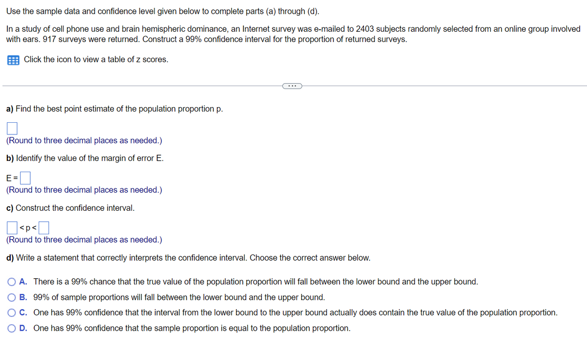 Use
the sample data and confidence level given below to complete parts (a) through (d).
In a study of cell phone use and brain hemispheric dominance, an Internet survey was e-mailed to 2403 subjects randomly selected from an online group involved
with ears. 917 surveys were returned. Construct a 99% confidence interval for the proportion of returned surveys.
Click the icon to view a table of z scores.
a) Find the best point estimate of the population proportion p.
(Round to three decimal places as needed.)
b) Identify the value of the margin of error E.
E=
(Round to three decimal places needed.)
c) Construct the confidence interval.
<p<
0
(Round to three decimal places as needed.)
d) Write a statement that correctly interprets the confidence interval. Choose the correct answer below.
A. There is a 99% chance that the true value of the population proportion will fall between the lower bound and the upper bound.
B. 99% of sample proportions will fall between the lower bound and the upper bound.
O C. One has 99% confidence that the interval from the lower bound to the upper bound actually does contain the true value of the population proportion.
O D. One has 99% confidence that the sample proportion is equal to the population proportion.