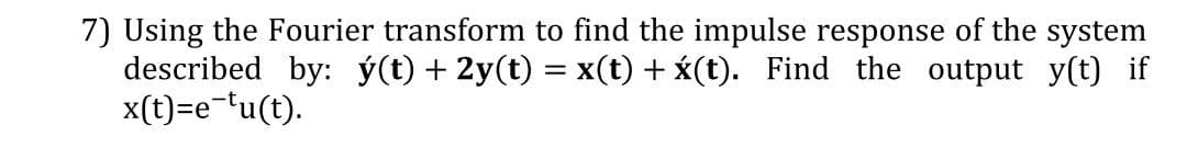 7) Using the Fourier transform to find the impulse response of the system
described by: ý(t) + 2y(t) = x(t) + x(t). Find the output y(t) if
x(t)=e-'u(t).
