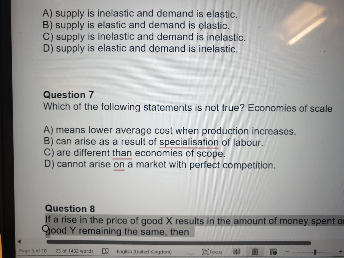A) supply is inelastic and demand is elastic.
B) supply is elastic and demand is elastic.
C) supply is inelastic and demand is inelastic.
D) supply is elastic and demand is inelastic.
Question 7
Which of the following statements is not true? Economies of scale
A) means lower average cost when production increases.
B) can arise as a result of specialisation of labour.
C) are different than economies of scope.
D) cannot arise on a market with perfect competition.
Question 8
If a rise in the price of good X results in the amount of money spent or
Good Y remaining the same, then
Page 3 of 10
23 of 1432 words English (United Kingdom)
Focus
