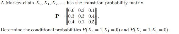 A Markov chain Xo, X1, X2, ... has the transition probability matrix
||0.6 0.3 0.1||
P =
|0.3 0.3 0.4
0.4 0.1 0.5
Determine the conditional probabilities P(X3 = 1|X1 = 0) and P(X2 = 1|Xo = 0).

