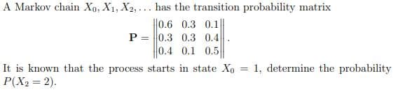 A Markov chain Xo, X1, X2, ... has the transition probability matrix
||0.6 0.3 0.1|
P = 0.3 0.3 0.4
0.4 0.1 0.5
It is known that the process starts in state Xo = 1, determine the probability
P(X2 = 2).
