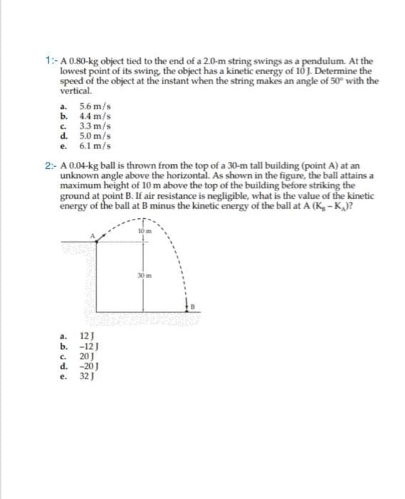 1:-A 0.80-kg object tied to the end of a 2.0-m string swings as a pendulum. At the
lowest point of its swing, the object has a kinetic energy of 16 J. Determine the
speed of the object at the instant when the string makes an angle of 50° with the
vertical.
a. 5.6 m/s
b. 4.4 m/s
c. 3.3 m/s
d. 5.0 m/s
e. 6.1 m/s
2:- A 0.04-kg ball is thrown from the top of a 30-m tall building (point A) at an
unknown angle above the horizontal. As shown in the figure, the ball attains a
maximum height of 10 m above the top of the building before striking the
ground at point B. If air resistance is negligible, what is the value of the kinetic
energy of the ball at B minus the kinetic energy of the ball at A (K, - K,)?
10 m
30 m
12J
b. -12J
c. 20J
d. -20J
е. 32]
a.
