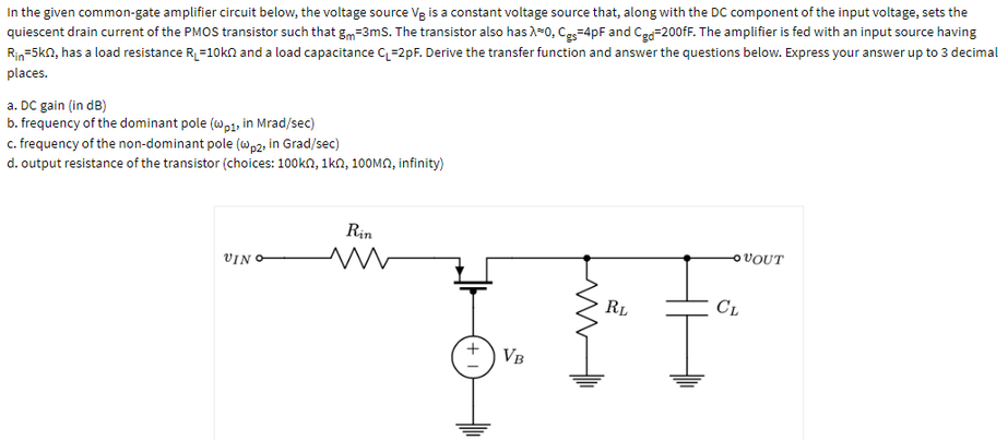 In the given common-gate amplifier circuit below, the voltage source Vg is a constant voltage source that, along with the DC component of the input voltage, sets the
quiescent drain current of the PMOS transistor such that g=3ms. The transistor also has A-0, Ce=4pF and Ce=200fF. The amplifier is fed with an input source having
Rin=5kn, has a load resistance R=10kn and a load capacitance q=2pF. Derive the transfer function and answer the questions below. Express your answer up to 3 decimal
places.
a. DC gain (in dB)
b. frequency of the dominant pole (w,1, in Mrad/sec)
c. frequency of the non-dominant pole (wp2, in Grad/sec)
d. output resistance of the transistor (choices: 100kn, 1kn, 10OMN, infinity)
Rin
OVOUT
VIN O
RL
CL
VB
