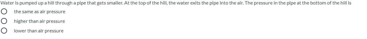 Water is pumped up a hill through a pipe that gets smaller. At the top of the hill, the water exits the pipe into the air. The pressure in the pipe at the bottom of the hill is
the same as air pressure
higher than air pressure
lower than air pressure
