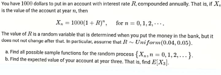 You have 1000 dollars to put in an account with interest rate R, compounded annually. That is, if X,
is the value of the account at year n, then
X, = 1000(1 + R)", for n = 0,1, 2, -...
The value of Ris a random variable that is determined when you put the money in the bank, but it
does not not change after that. In particular, assume that R~ Uniform(0.04, 0.05).
a. Find all possible sample functions for the random process {Xn,n = 0, 1,2, ...}.
b. Find the expected value of your account at year three. That is, find E[X3].
