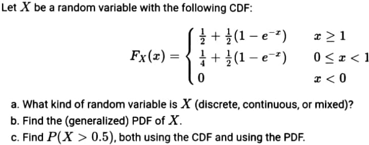 Let X be a random variable with the following CDF:
글 + 1 (1-e-")
글+ 글(1- e-t)
x >1
Fx(x) =
0 < x < 1
x < 0
a. What kind of random variable is X (discrete, continuous, or mixed)?
b. Find the (generalized) PDF of X.
c. Find P(X > 0.5), both using the CDF and using the PDF.
