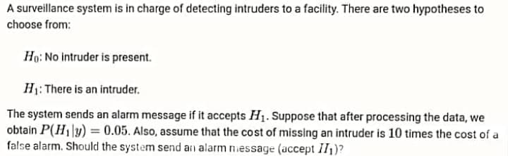 A surveillance system is in charge of detecting intruders to a facility. There are two hypotheses to
choose from:
Ho: No intruder is present.
H1: There is an intruder.
The system sends an alarm message if it accepts H1. Suppose that after processing the data, we
obtain P(H1|y) = 0.05. Also, assume that the cost of missing an intruder is 10 times the cost of a
false alarm. Should the system send an alarm niessage (accept II1)?
