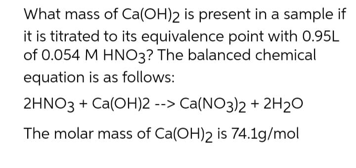 What mass of Ca(OH)2 is present in a sample if
it is titrated to its equivalence point with 0.95L
of 0.054 M HNO3? The balanced chemical
equation is as follows:
2HNO3 + Ca(OH)2 --> Ca(NO3)2 + 2H2O
The molar mass of Ca(OH)2 is 74.1g/mol