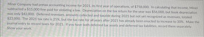 Miner Company had pretax accounting income for 2021, its first year of operations, of $758,000. In calculating that income, Miner
subtracted a $15,000 fine paid for violating a law. Depreciation on the tax return for the year was $56,000, but book depreciation
was only $42.000. Deferred revenues, amounts collected and taxable during 2021 but not yet recognized as revenues, totaled
$23,000. The 2021 tax rate is 25%, but the tax rate for all years after 2021 has already been enacted to increase to 30%. Make the
journal entry to record taxes for 2021. If you have both deferred tax assets and deferred tax liabilities, record them separately.
Show your work.