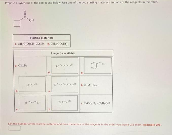 Propose a synthesis of the compound below. Use one of the two starting materials and any of the reagents in the table.
010
Starting materials
1. CH_C(O)CH_CO,Et2.CH,(CO Et),
a. CH₂ Br
C.
OH
Be
d.
Reagents available
Br
Be
9.
h. H₂O*, heat
i. NaOC₂H/C₂H, OH
List the number of the starting material and then the letters of the reagents in the order you would use them, example 2fa.